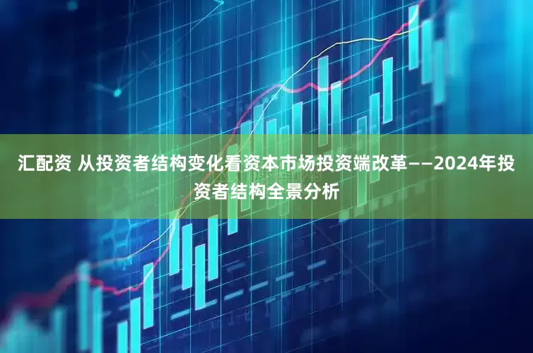 汇配资 从投资者结构变化看资本市场投资端改革——2024年投资者结构全景分析