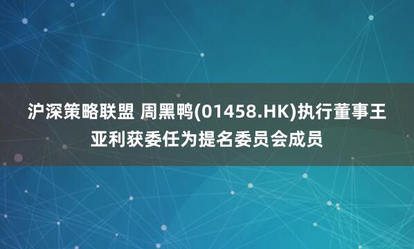沪深策略联盟 周黑鸭(01458.HK)执行董事王亚利获委任为提名委员会成员