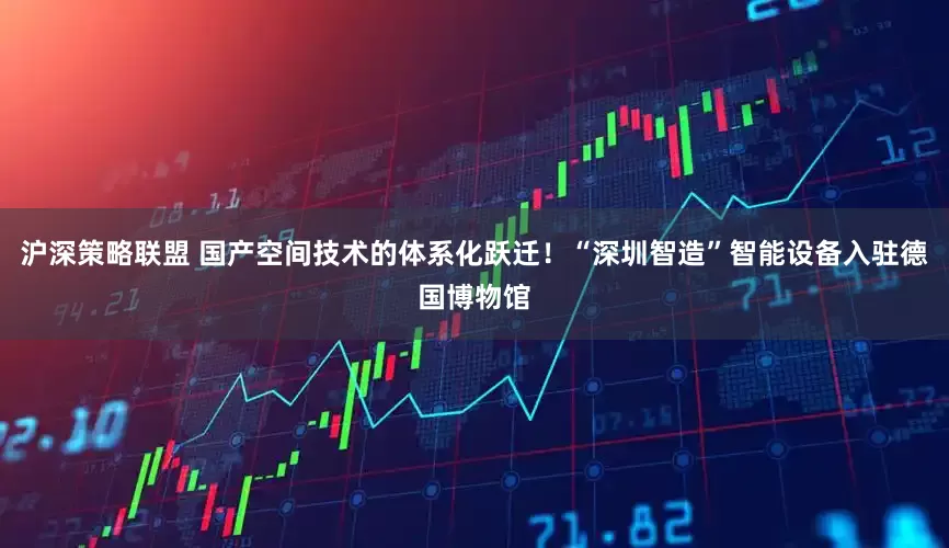 沪深策略联盟 国产空间技术的体系化跃迁！“深圳智造”智能设备入驻德国博物馆
