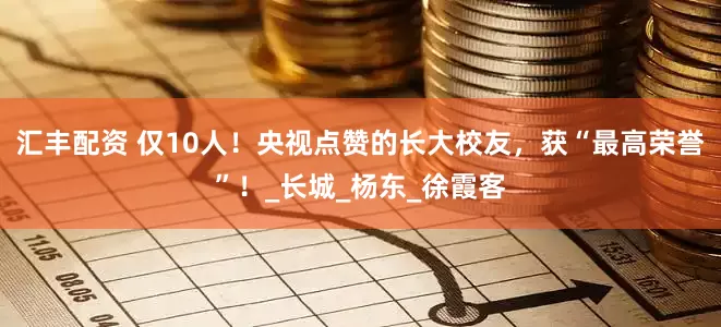 汇丰配资 仅10人！央视点赞的长大校友，获“最高荣誉”！_长城_杨东_徐霞客