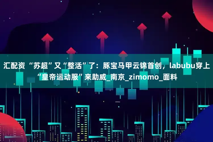 汇配资 “苏超”又“整活”了：豚宝马甲云锦首创，labubu穿上“皇帝运动服”来助威_南京_zimomo_面料
