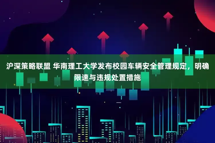 沪深策略联盟 华南理工大学发布校园车辆安全管理规定，明确限速与违规处置措施
