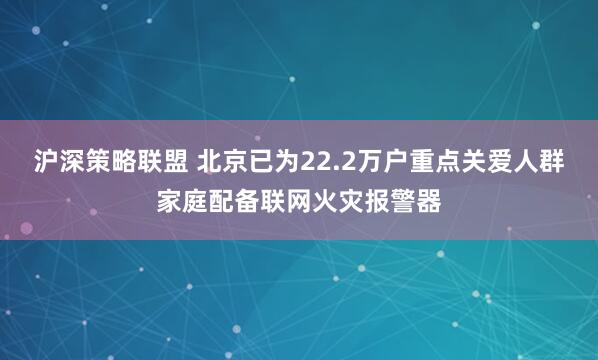 沪深策略联盟 北京已为22.2万户重点关爱人群家庭配备联网火灾报警器