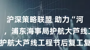沪深策略联盟 助力“河道变通途” ，浦东海事局护航大芦线工程节后复工复产
