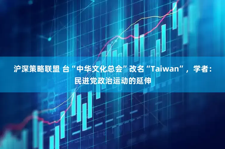 沪深策略联盟 台“中华文化总会”改名“Taiwan”，学者：民进党政治运动的延伸