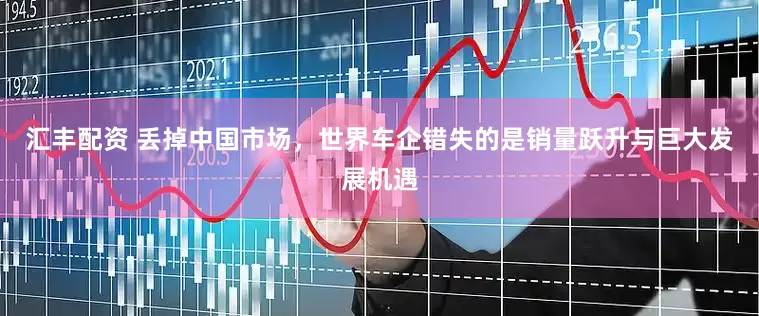 汇丰配资 丢掉中国市场，世界车企错失的是销量跃升与巨大发展机遇